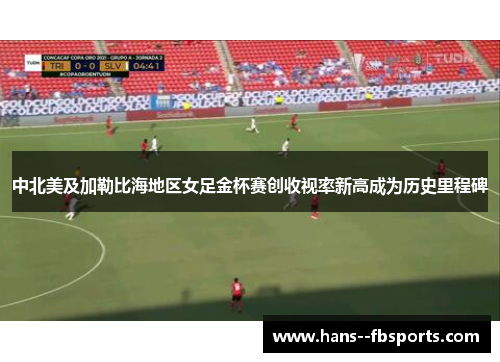 中北美及加勒比海地区女足金杯赛创收视率新高成为历史里程碑