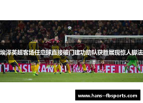 埃泽英超客场任意球直接破门建功助队获胜展现惊人脚法