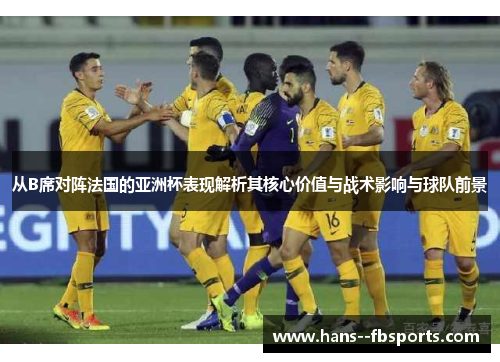 从B席对阵法国的亚洲杯表现解析其核心价值与战术影响与球队前景 从B席对阵法国的亚洲杯表现解析其核心价值与战术影响与球队前景