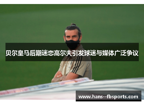 贝尔皇马后期迷恋高尔夫引发球迷与媒体广泛争议 贝尔皇马后期迷恋高尔夫引发球迷与媒体广泛争议